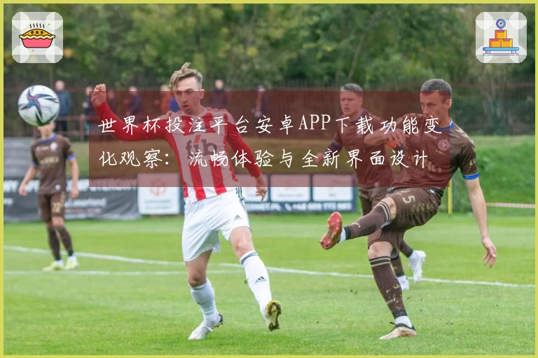 世界杯投注平台安卓APP下载功能变化观察：流畅体验与全新界面设计分析