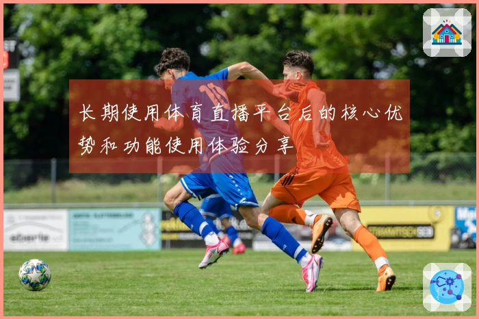长期使用体育直播平台后的核心优势和功能使用体验分享