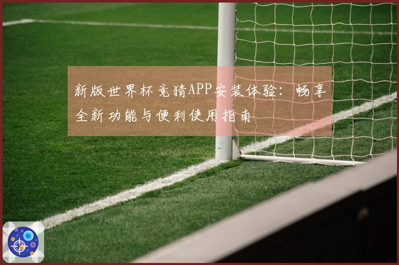 新版世界杯竞猜APP安装体验:畅享全新功能与便利使用指南